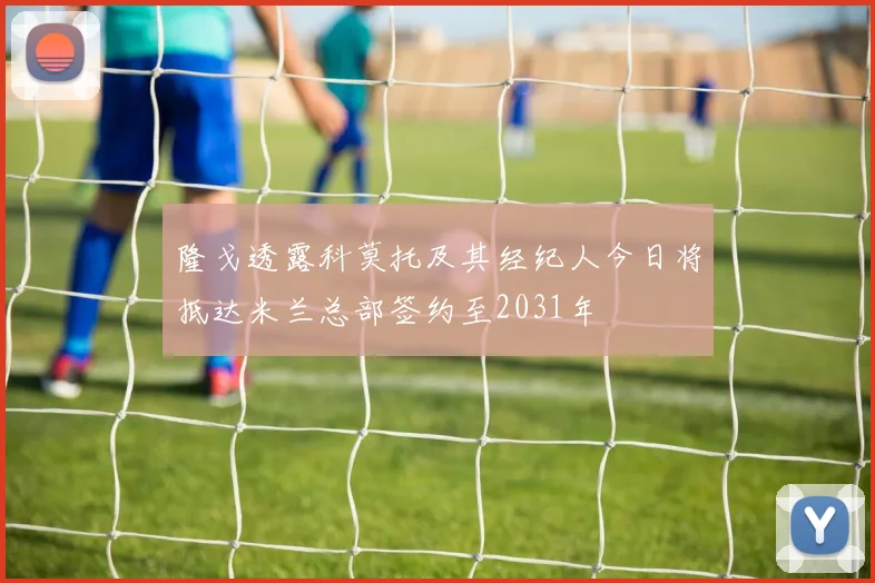 隆戈透露科莫托及其经纪人今日将抵达米兰总部签约至2031年