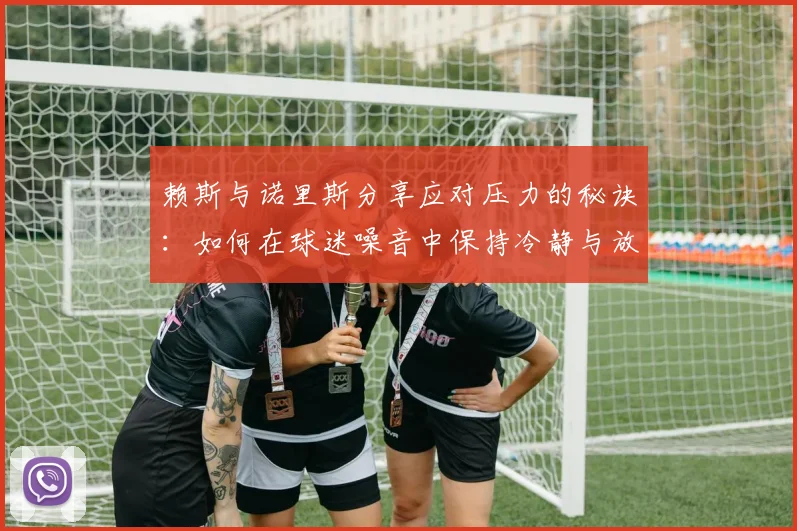 赖斯与诺里斯分享应对压力的秘诀：如何在球迷噪音中保持冷静与放松