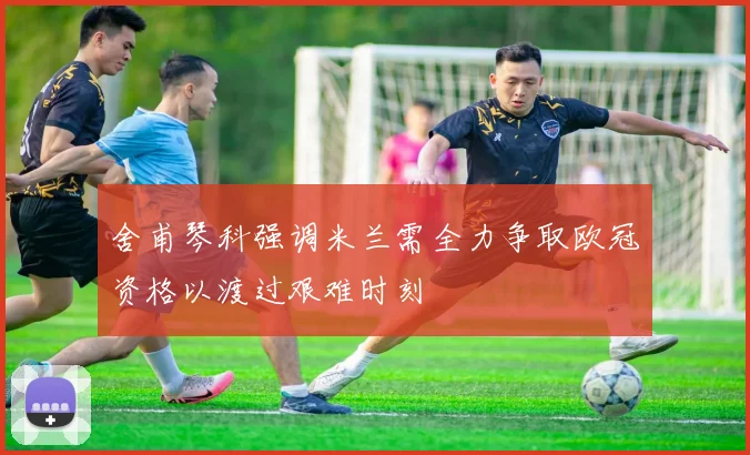 舍甫琴科强调米兰需全力争取欧冠资格以渡过艰难时刻