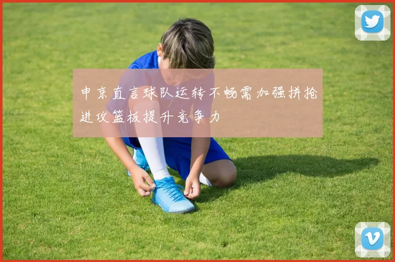 申京直言球队运转不畅需加强拼抢进攻篮板提升竞争力