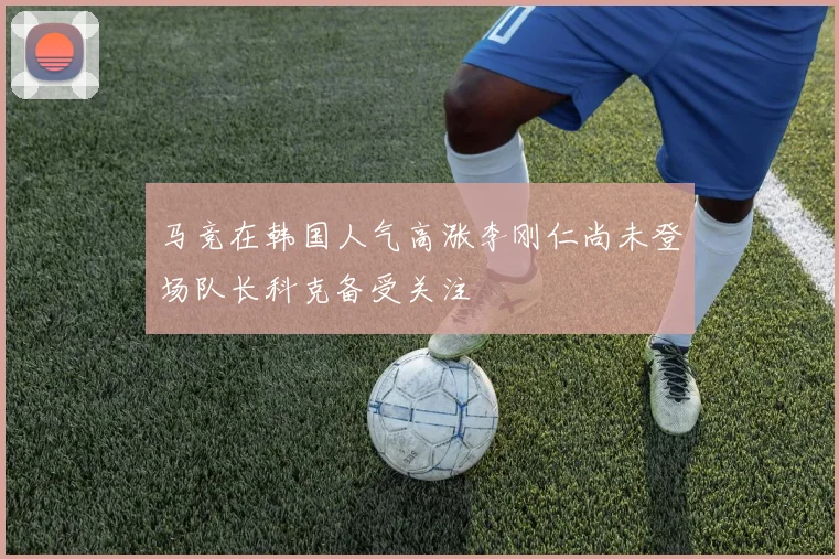 马竞在韩国人气高涨李刚仁尚未登场队长科克备受关注