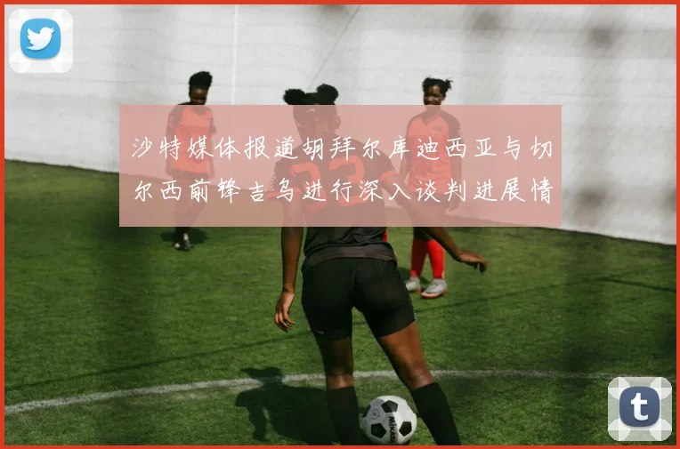 沙特媒体报道胡拜尔库迪西亚与切尔西前锋吉乌进行深入谈判进展情况