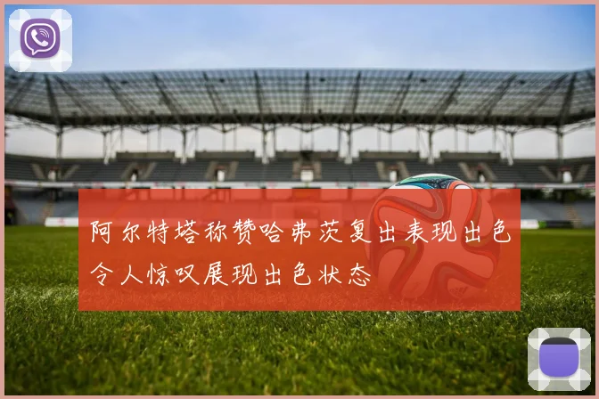 阿尔特塔称赞哈弗茨复出表现出色令人惊叹展现出色状态