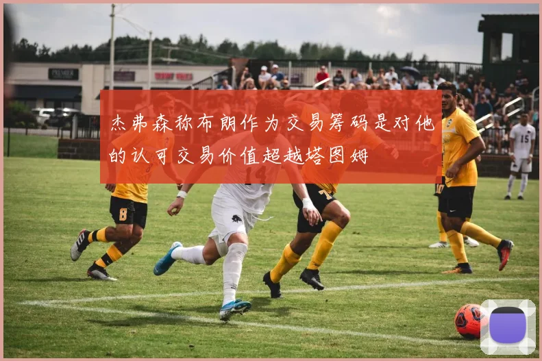 杰弗森称布朗作为交易筹码是对他的认可交易价值超越塔图姆