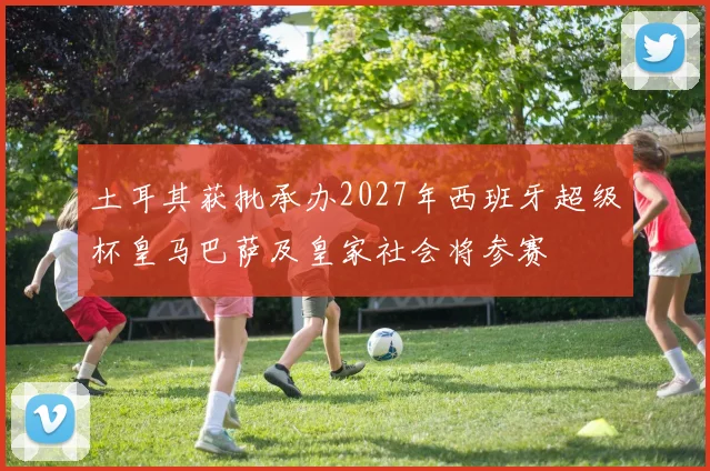 土耳其获批承办2027年西班牙超级杯皇马巴萨及皇家社会将参赛