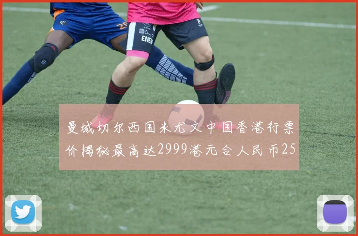 曼城切尔西国米尤文中国香港行票价揭秘最高达2999港元合人民币2598元