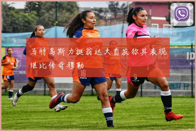 马特乌斯力挺翁达夫首发称其表现堪比传奇穆勒