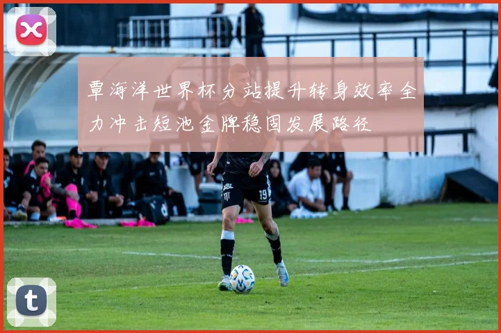 覃海洋世界杯分站提升转身效率全力冲击短池金牌稳固发展路径