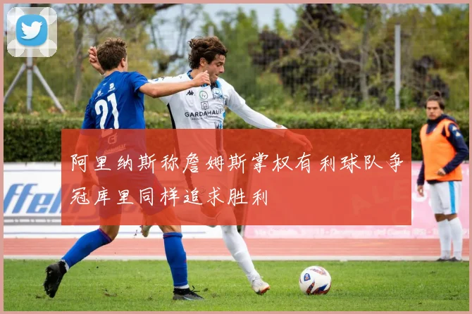 阿里纳斯称詹姆斯掌权有利球队争冠库里同样追求胜利
