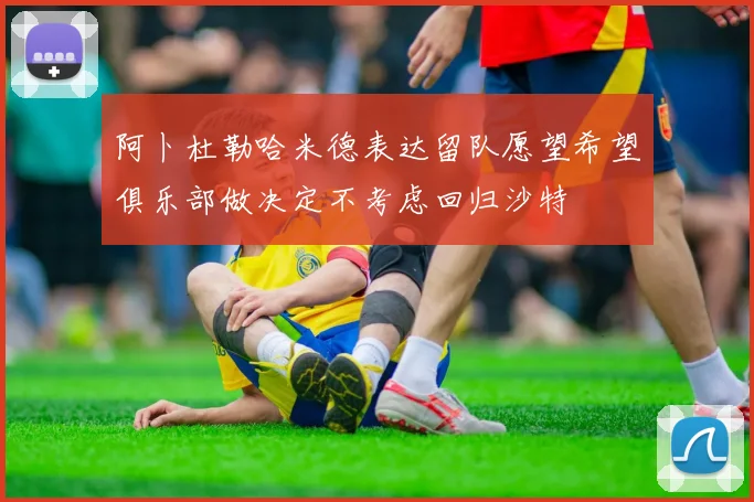 阿卜杜勒哈米德表达留队愿望希望俱乐部做决定不考虑回归沙特