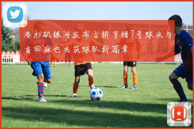 洛杉矶银河发布古桥亨梧7号球衣与吉田麻也共筑球队新篇章