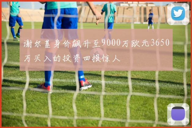 谢尔基身价飙升至9000万欧元3650万买入的投资回报惊人