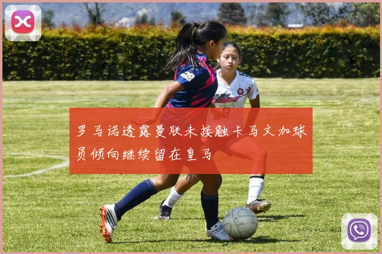 罗马诺透露曼联未接触卡马文加球员倾向继续留在皇马