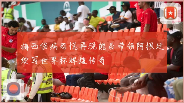 梅西伤病恐慌再现能否带领阿根廷续写世界杯辉煌传奇