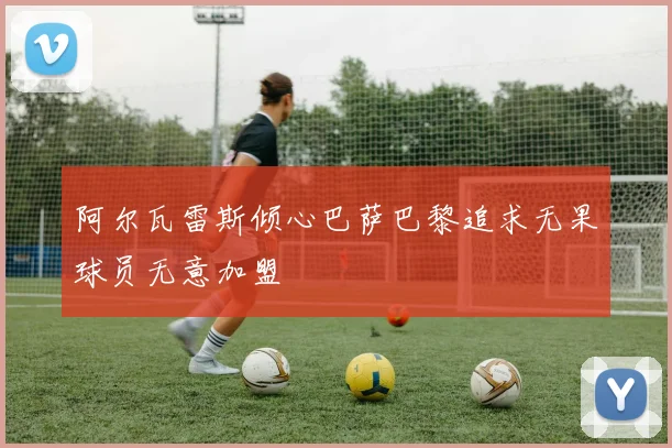 阿尔瓦雷斯倾心巴萨巴黎追求无果球员无意加盟