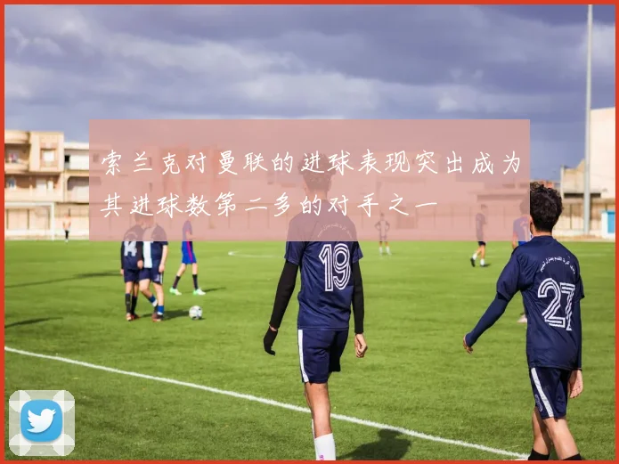 索兰克对曼联的进球表现突出成为其进球数第二多的对手之一