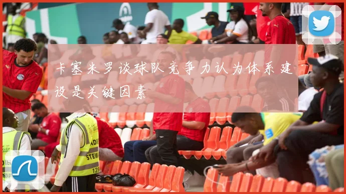 卡塞米罗谈球队竞争力认为体系建设是关键因素