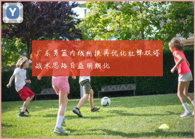 广东男篮内线轮换再优化杜锋双塔战术思路日益明朗化
