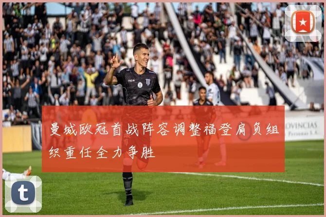 曼城欧冠首战阵容调整福登肩负组织重任全力争胜