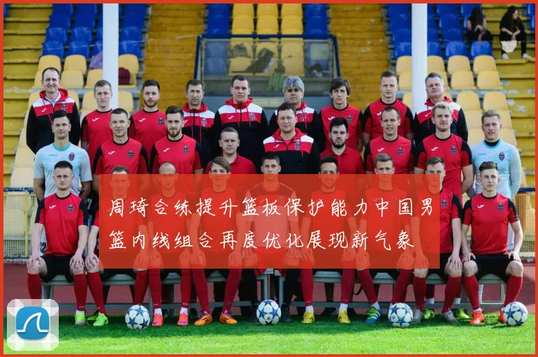 周琦合练提升篮板保护能力中国男篮内线组合再度优化展现新气象