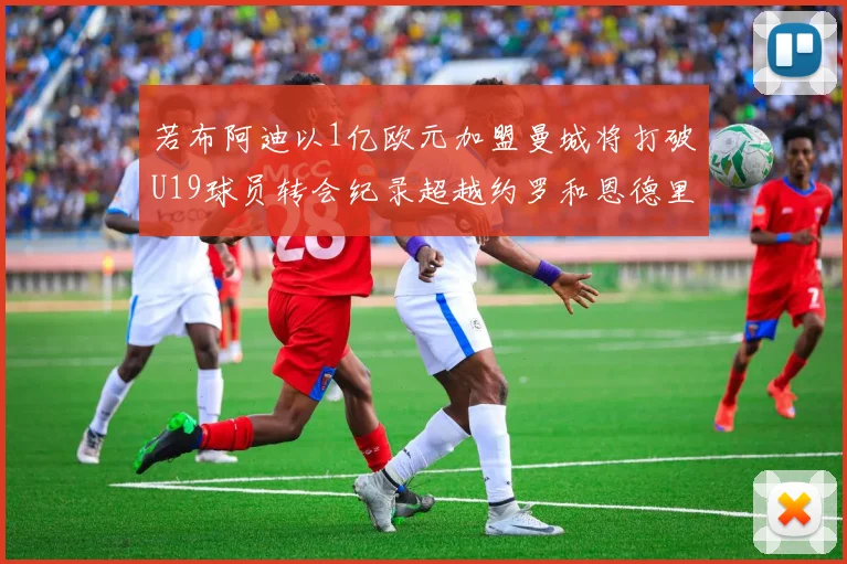 若布阿迪以1亿欧元加盟曼城将打破U19球员转会纪录超越约罗和恩德里克