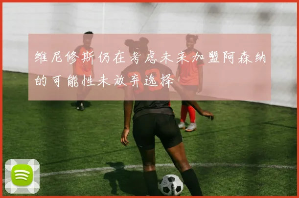 维尼修斯仍在考虑未来加盟阿森纳的可能性未放弃选择